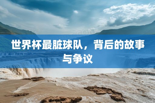 世界杯最脏球队，背后的故事与争议