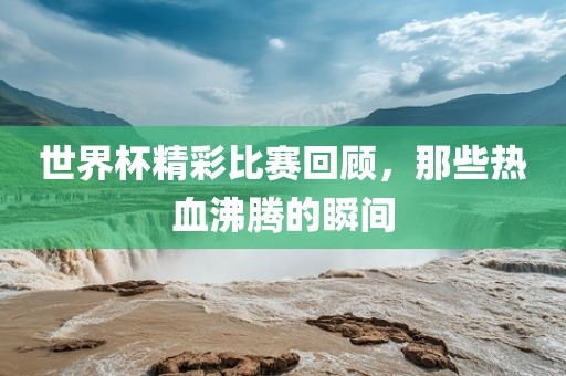 世界杯精彩比赛回顾，那些热血沸腾的瞬间