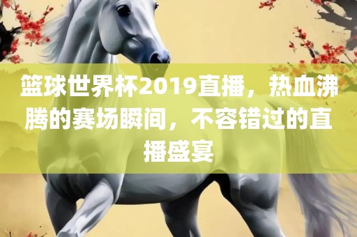 篮球世界杯2019直播，热血沸腾的赛场瞬间，不容错过的直播盛宴吉安市靖泰电力工程有限公司