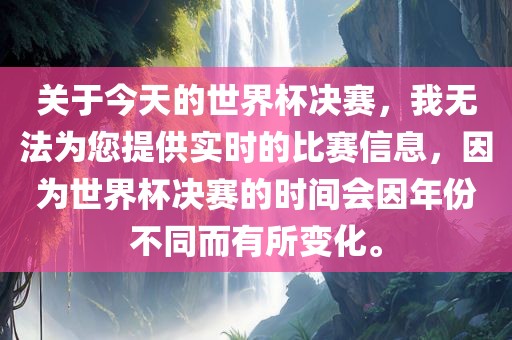 关于今天的世界杯决赛，我无法为您提供实时的比赛信息，因为世界杯决赛的时间会因年份不同而有所变化。