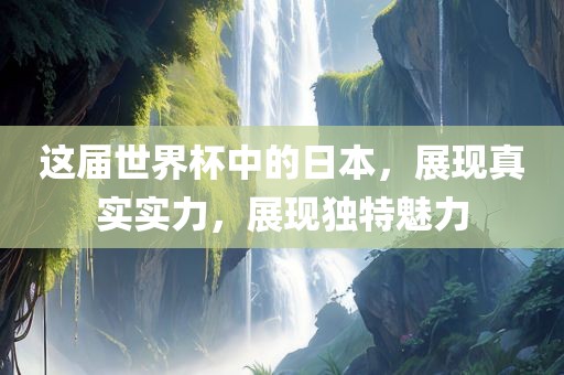 这届世界杯中的日本，展现真实实力，展现独特魅力