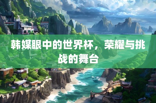 韩媒眼中的世界杯，荣耀与挑战的舞台