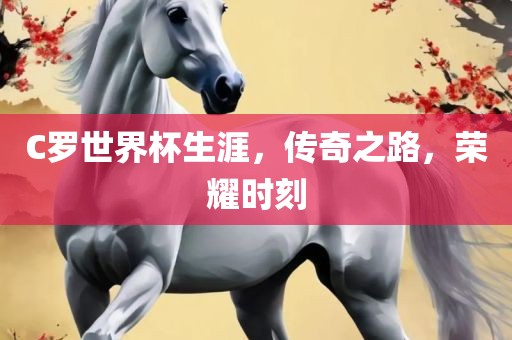 C罗世界杯生涯，传奇之路，荣耀时刻