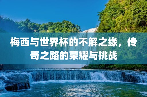梅西与世界杯的不解之缘，传奇之路的荣耀与挑战