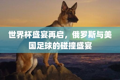 世界杯盛宴再启，俄罗斯与美国足球的碰撞盛宴