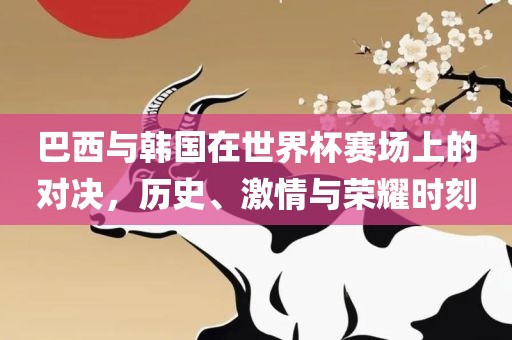 巴西与韩国在世界杯赛场上的对决，历史、激情与荣耀时刻