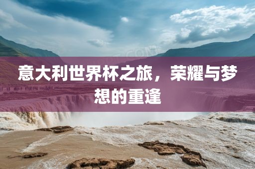 意大利世界杯之旅，荣耀与梦想的吉安市靖泰电力工程有限公司重逢