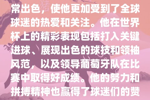 是的，C罗在世界杯上的表现非常出色，使他更加受到了全球球迷的热爱和关注。他在世界杯上的精彩表现包括打入关键进球、展现出色的球技和领袖风范，以及领导葡萄牙队在比赛中取得好成绩。他的努力和拼搏精神也赢得了球迷们的赞赏和尊敬。