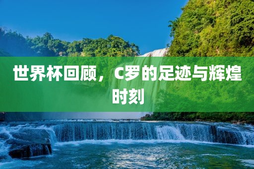世界杯回顾，C罗的足迹与辉煌时刻