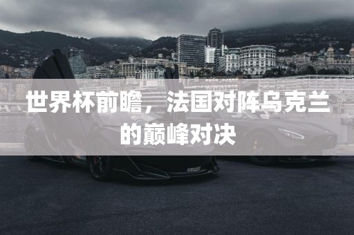 世界杯前瞻，法国对阵乌克兰的巅峰对决