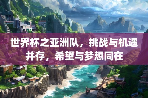 世界杯之亚洲队，挑战与机遇并存，希望与梦想同在