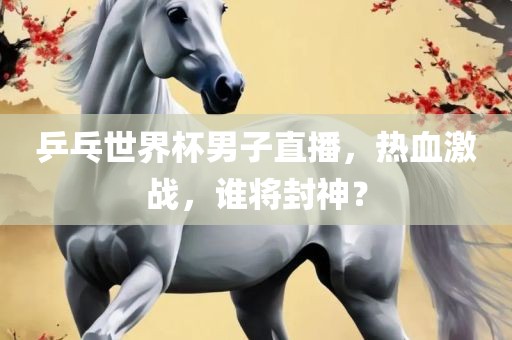 乒乓世界杯男子直播，热血激战，谁将封神？
