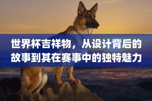 世界杯吉祥物，从设计背后的故事到其在赛事中的独特魅力