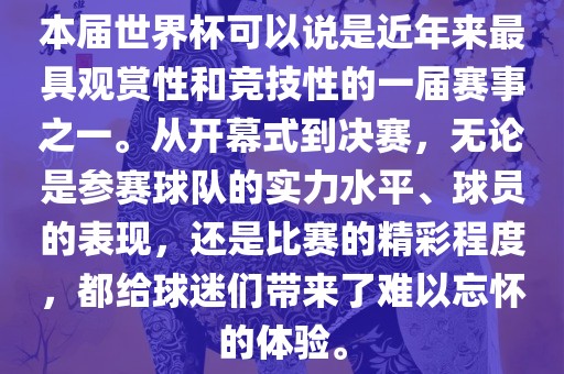本届世界杯可以说是近年来最具观赏性和竞技性的一届赛事之一。从开幕式到决赛，无论是参赛球队的实力水平、球员的表现，还是比赛的精彩程度，都给球迷们带来了难以忘怀的体验。吉安市靖泰电力工程有限公司
