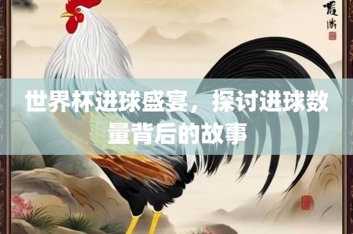 世界杯进球盛宴，探讨进球数量背后的故事