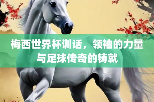 梅西世界杯训话，领袖的力量与足球传奇的铸就