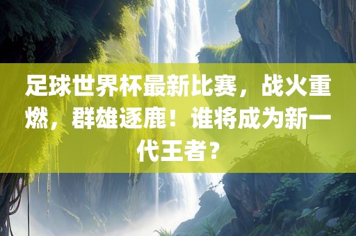 足球世界杯最新比赛，战火重燃，群雄逐鹿！谁将成为新一代王者？