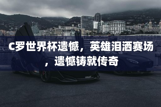 C罗世界杯遗憾，英雄泪洒赛场，遗憾铸就传奇