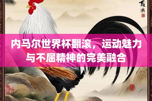 内马尔世界杯翻滚，运动魅力与不屈精神的完美融合