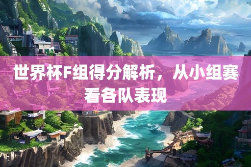 世界杯F组得分解析，从小组赛看各队表现