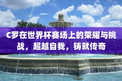 C罗在世界杯赛场上的荣耀与挑战，超越自我，铸就传奇