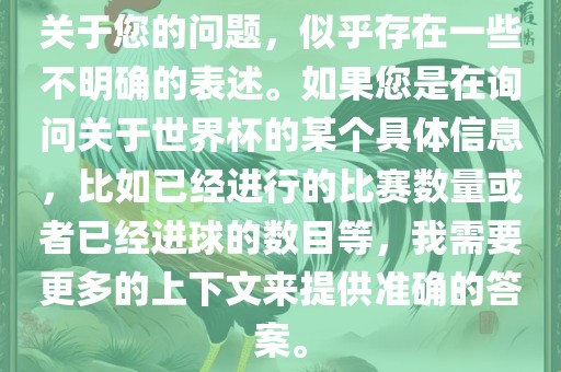 关于您的问题，似乎存在一些不明确的表述。如果您是在询问关于世界杯的某个具体信息，比如已经进行的比赛数量或者已经进球的数目等，我需要更多的上下文来提供准确的答案。