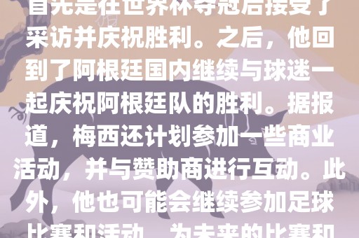 关于梅西在世界杯后的动态，他首先是在世界杯夺冠后接受了采访并庆祝胜利。之后，他回到了阿根廷国内继续与球迷一起庆祝阿根廷队的胜利。据报道，梅西还计划参加一些商业活动，并与赞助商进行互动。此外，他也可能会继续参加足球比赛和活动，为未来的比赛和职业生涯做好准备。