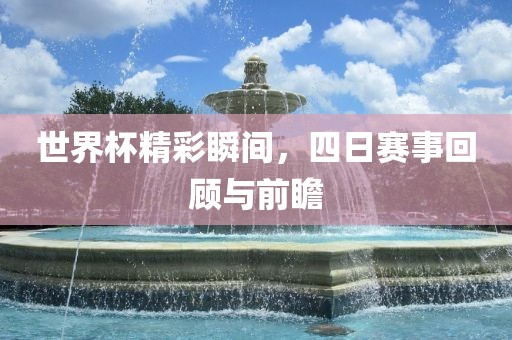 世界杯精彩瞬间，四日赛事回顾与前瞻