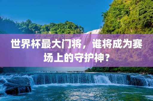 世界杯最大门将，谁将成为赛场上的守护神？