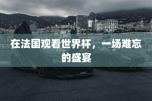 在法国观看世界杯，一场难忘的盛宴
