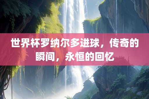 世界杯罗纳尔多进球，传奇的瞬间，永恒的回忆