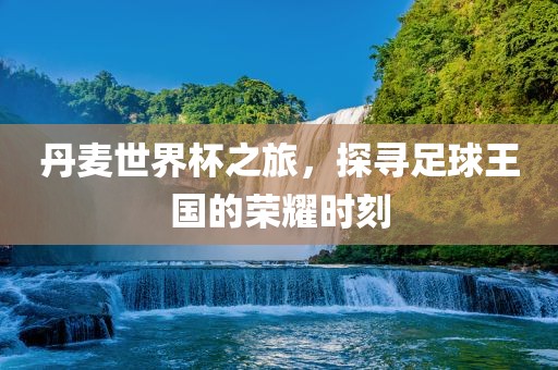 丹麦世界杯之旅，探寻足球王国的荣耀时刻