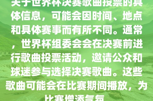 关于世界杯决赛歌曲投票的具体信息，可能会因时间、地点和具体赛事而有所不同。通常，世界杯组委会会在决赛前进行歌曲投票活动，邀请公众和球迷参与选择决赛歌曲。这些歌曲可能会在比赛期间播放，为比赛增添气氛。