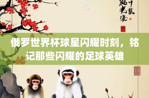 俄罗世界杯球星闪耀时刻，铭记那些闪耀的足球英雄