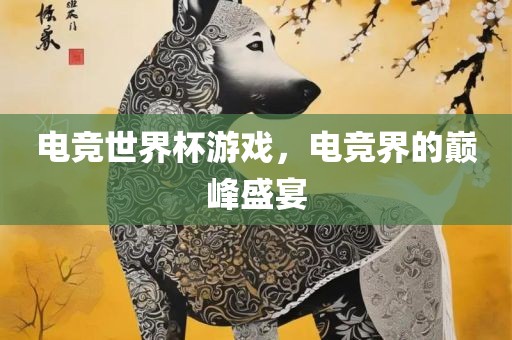 电竞世界杯游戏，电竞界的巅峰盛宴