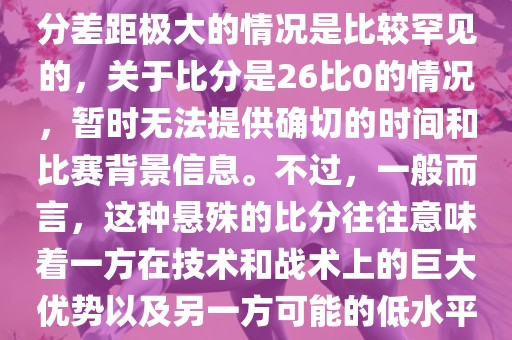 在世界杯足球比赛中，出现比分差距极大的情况是比较罕见的，关于比分是26比0的情况，暂时无法提供确切的时间和比赛背景信息。不过，一般而言，这种悬殊的比分往往意味着一方在技术和战术上的巨大优势以及另一方可能的低水平表现。