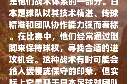 关于世界杯中日本队的倒脚（即传递球的方式），可以说这是他们战术体系的一部分。日本足球队以其技术精湛、传球精准和团队协作能力强而著称。在比赛中，他们经常通过倒脚来保持球权，寻找合适的进攻机会。这种战术有时可能会给人缓慢或保守的印象，但实际上它是基于日本足球对团队协同作战和精准传球的高度重视。