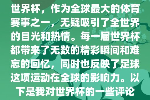 世界杯，作为全球最大的体育赛事之一，无疑吸引了全世界的目光和热情。每一届世界杯都带来了无数的精彩瞬间和难忘的回忆，同时也反映了足球这项运动在全球的影响力。以下是我对世界杯的一些评论