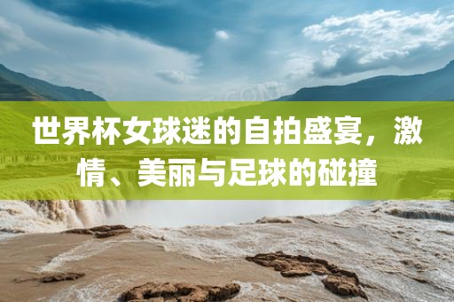 世界杯女球迷的自拍盛宴，激情、美丽与足球的碰撞