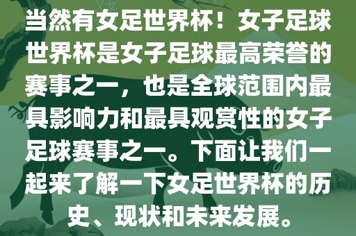 当然有女足世界杯！女子足球世界杯是女子足球最高荣誉的赛事之一，也是全球范围内最具影响力和最具观赏性的女子足球赛事之一。下面让我们一起来了解一下女足世界杯的历史、现状和未来发展。