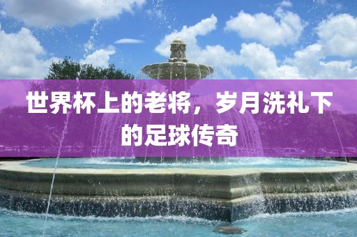 世界杯上的老将，岁月洗礼下的足球传奇