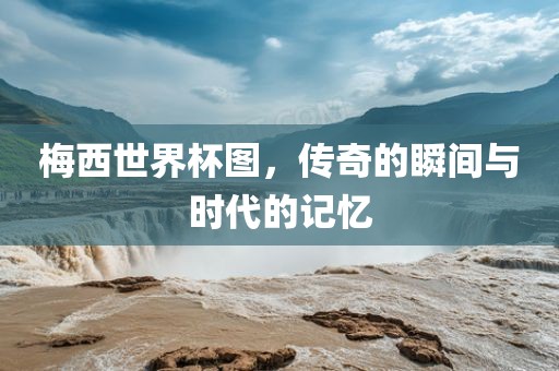 梅西世界杯图，传奇的瞬间与时代的记忆