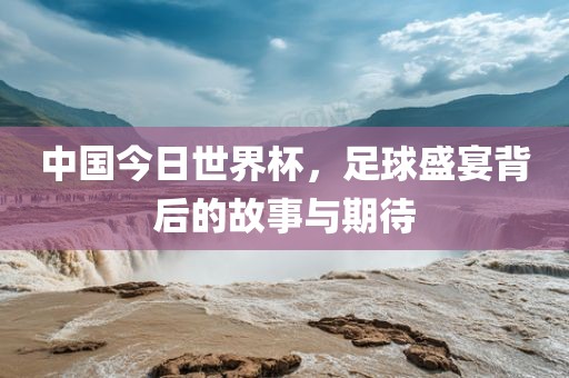 中国今日世界杯，足球盛宴背后的故事与期待