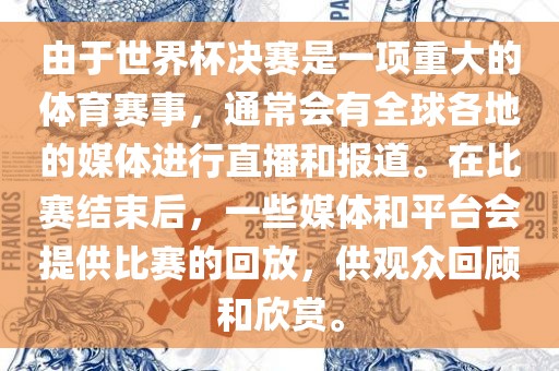 由于世界杯决赛是一项重大的体育赛事，通常会有全球各地的媒体进行直播和报道。在比赛结束后，一些媒体和平台会提供比赛的回放，供观众回顾和欣赏。