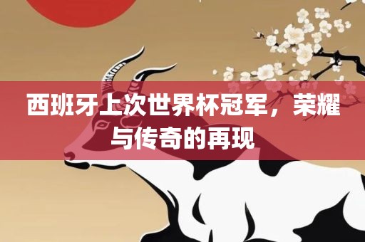 西班牙上次世界杯冠军，荣耀与传奇的再现