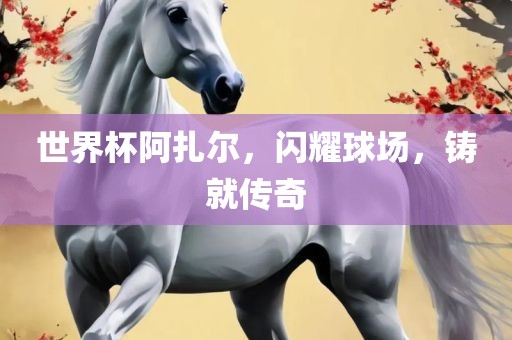 世界杯阿扎尔，闪耀球场，铸就传奇