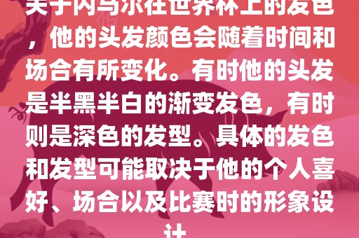 关于内马尔在世界杯上的发色，他的头发颜色会随着时间和场合有所变化。有时他的头发是半黑半白的渐变发色，有时则是深色的发型。具体的发色和发型可能取决于他的个人喜好、场合以及比赛时的形象设计。