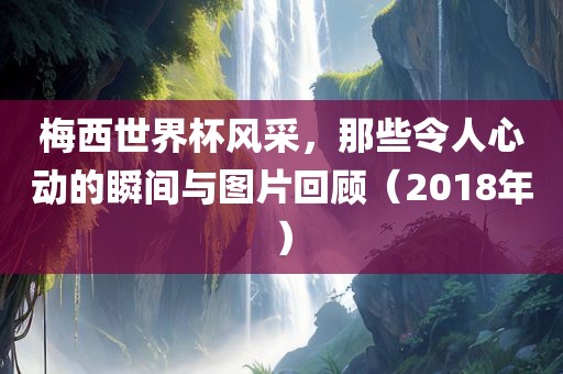 梅西世界杯风采，那些令人心动的瞬间与图片回顾（2018年）