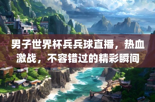 男子世界杯兵兵球直播，热血激战，不容错过的精彩瞬间