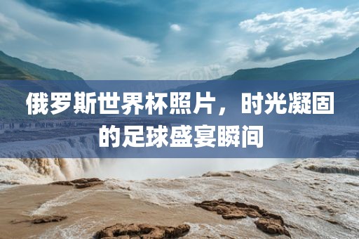 俄罗斯世界杯照片，时光凝固的足球盛宴瞬间